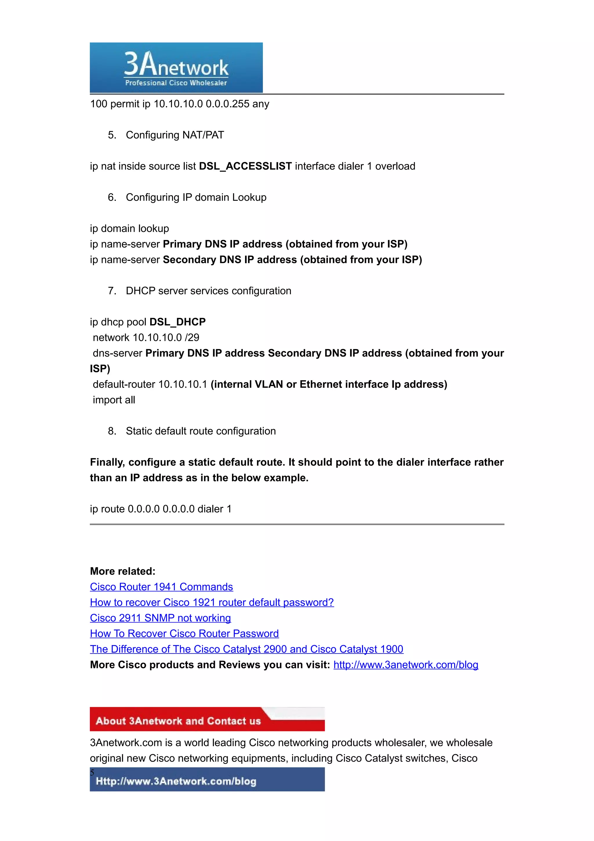 100 permit ip 10.10.10.0 0.0.0.255 any
5. Configuring NAT/PAT
ip nat inside source list DSL_ACCESSLIST interface dialer 1 overload
6. Configuring IP domain Lookup
ip domain lookup
ip name-server Primary DNS IP address (obtained from your ISP)
ip name-server Secondary DNS IP address (obtained from your ISP)
7. DHCP server services configuration
ip dhcp pool DSL_DHCP
network 10.10.10.0 /29
dns-server Primary DNS IP address Secondary DNS IP address (obtained from your
ISP)
default-router 10.10.10.1 (internal VLAN or Ethernet interface Ip address)
import all
8. Static default route configuration
Finally, configure a static default route. It should point to the dialer interface rather
than an IP address as in the below example.
ip route 0.0.0.0 0.0.0.0 dialer 1
More related:
Cisco Router 1941 Commands
How to recover Cisco 1921 router default password?
Cisco 2911 SNMP not working
How To Recover Cisco Router Password
The Difference of The Cisco Catalyst 2900 and Cisco Catalyst 1900
More Cisco products and Reviews you can visit: http://www.3anetwork.com/blog
3Anetwork.com is a world leading Cisco networking products wholesaler, we wholesale
original new Cisco networking equipments, including Cisco Catalyst switches, Cisco
5
 