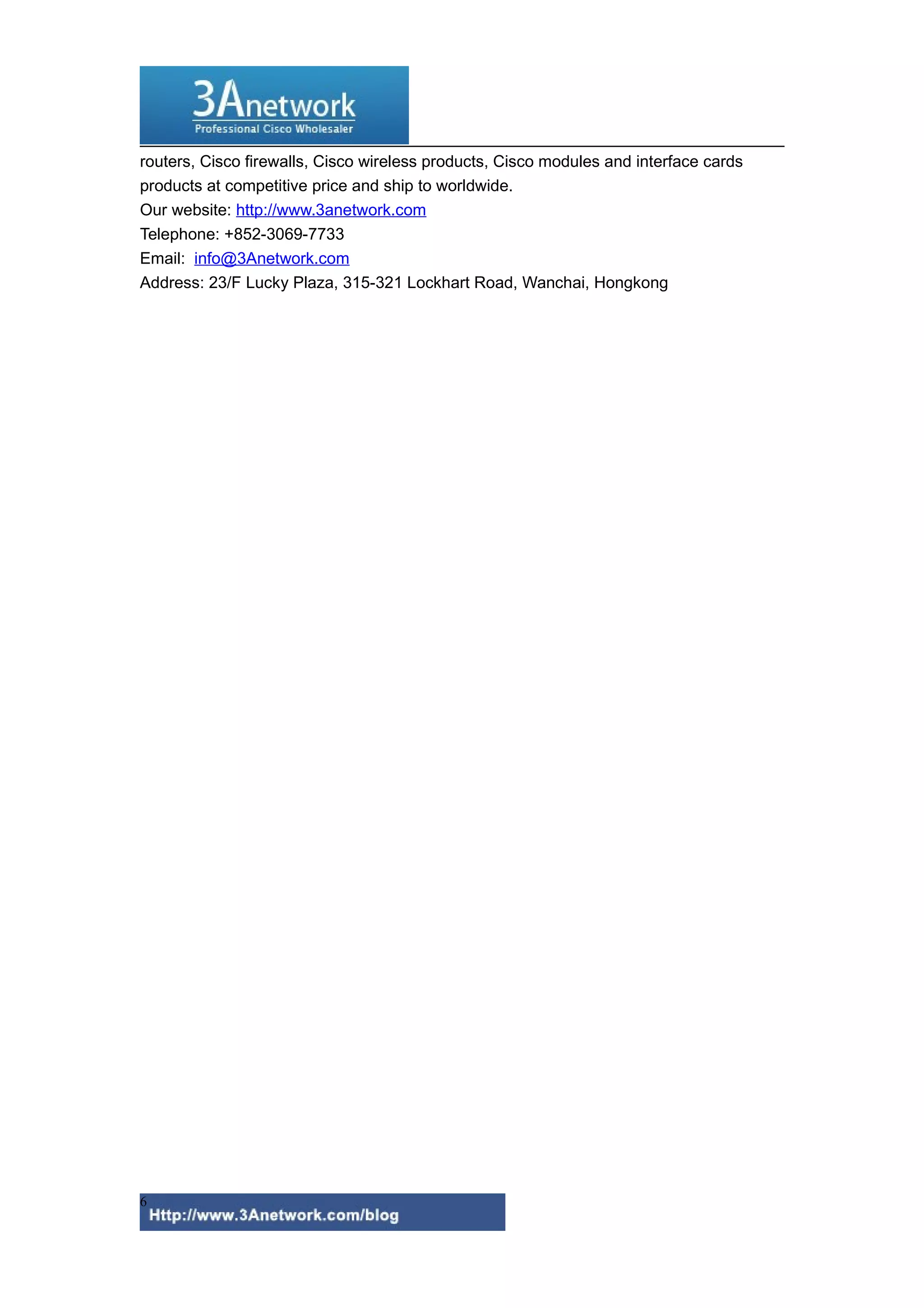 routers, Cisco firewalls, Cisco wireless products, Cisco modules and interface cards
products at competitive price and ship to worldwide.
Our website: http://www.3anetwork.com
Telephone: +852-3069-7733
Email: info@3Anetwork.com
Address: 23/F Lucky Plaza, 315-321 Lockhart Road, Wanchai, Hongkong
6
 