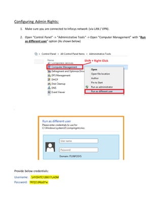 Configuring Admin Rights:
1. Make sure you are connected to Infosys network (via LAN / VPN).
2. Open “Control Panel” -> “Administrative Tools” -> Open “Computer Management” with “Run
as different user” option (As shown below)
Provide below credentials:
Username: .HYDHTC128617LADM
Password: ?R7[C3R(oD*w:
 