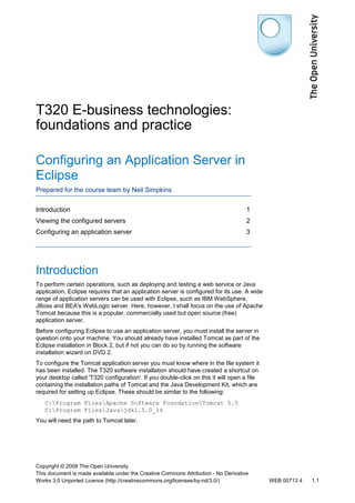 T320 E-business technologies: 
foundations and practice 
Configuring an Application Server in 
Eclipse 
Prepared for the course team by Neil Simpkins 
Introduction 1 
Viewing the configured servers 2 
Configuring an application server 3 
Introduction 
To perform certain operations, such as deploying and testing a web service or Java 
application, Eclipse requires that an application server is configured for its use. A wide 
range of application servers can be used with Eclipse, such as IBM WebSphere, 
JBoss and BEA's WebLogic server. Here, however, I shall focus on the use of Apache 
Tomcat because this is a popular, commercially used but open source (free) 
application server. 
Before configuring Eclipse to use an application server, you must install the server in 
question onto your machine. You should already have installed Tomcat as part of the 
Eclipse installation in Block 2, but if not you can do so by running the software 
installation wizard on DVD 2. 
To configure the Tomcat application server you must know where in the file system it 
has been installed. The T320 software installation should have created a shortcut on 
your desktop called 'T320 configuration'. If you double-click on this it will open a file 
containing the installation paths of Tomcat and the Java Development Kit, which are 
required for setting up Eclipse. These should be similar to the following: 
C:Program FilesApache Software FoundationTomcat 5.5 
C:Program FilesJavajdk1.5.0_14 
You will need the path to Tomcat later. 
Copyright © 2008 The Open University 
This document is made available under the Creative Commons Attribution - No Derivative 
Works 3.0 Unported Licence (http://creativecommons.org/licenses/by-nd/3.0/) WEB 00713 4 1.1 
 