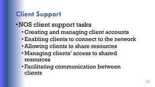 Client Support
•NOS client support tasks
• Creating and managing client accounts
• Enabling clients to connect to the network
• Allowing clients to share resources
• Managing clients’ access to shared
resources
• Facilitating communication between
clients
10
 