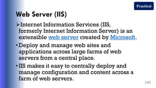 Web Server (IIS)
Internet Information Services (IIS,
formerly Internet Information Server) is an
extensible web server created by Microsoft.
•Deploy and manage web sites and
applications across large farms of web
servers from a central place.
•IIS makes it easy to centrally deploy and
manage configuration and content across a
farm of web servers.
100
Practical
 
