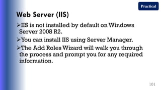 Web Server (IIS)
IIS is not installed by default on Windows
Server 2008 R2.
You can install IIS using Server Manager.
The Add Roles Wizard will walk you through
the process and prompt you for any required
information.
101
Practical
 