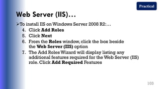Web Server (IIS)…
To install IIS on Windows Server 2008 R2:…
4. Click Add Roles
5. Click Next
6. From the Roles window, click the box beside
the Web Server (IIS) option
7. The Add Roles Wizard will display listing any
additional features required for the Web Server (IIS)
role. Click Add Required Features
103
Practical
 