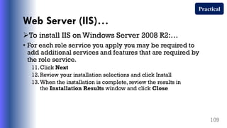 Web Server (IIS)…
To install IIS on Windows Server 2008 R2:…
• For each role service you apply you may be required to
add additional services and features that are required by
the role service.
11.Click Next
12.Review your installation selections and click Install
13.When the installation is complete, review the results in
the Installation Results window and click Close
109
Practical
 