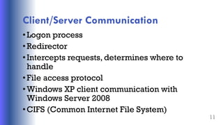 Client/Server Communication
•Logon process
•Redirector
•Intercepts requests, determines where to
handle
•File access protocol
•Windows XP client communication with
Windows Server 2008
•CIFS (Common Internet File System)
11
 