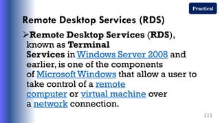 Remote Desktop Services (RDS)
Remote Desktop Services (RDS),
known as Terminal
Services in Windows Server 2008 and
earlier, is one of the components
of Microsoft Windows that allow a user to
take control of a remote
computer or virtual machine over
a network connection.
111
Practical
 