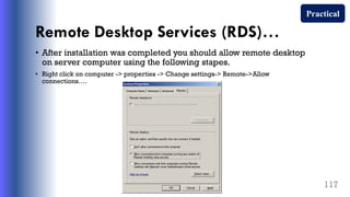 Remote Desktop Services (RDS)…
• After installation was completed you should allow remote desktop
on server computer using the following stapes.
• Right click on computer -> properties -> Change settings-> Remote->Allow
connections….
117
Practical
 