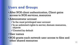 Users and Groups
• After NOS client authentication, Client gains
access to NOS services, resources
• Administrator account
Is the most privileged user account
Is an unlimited rights to server,domain resources,
objects
Created by default
• User names
• NOS grants each network user access to files and
other shared resources 12
 