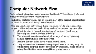 Computer Network Plan
Crate network plane from window server 2008 and OS installation to the end
of implementation for the following case:
• Industrial control systems are an integral part of the critical infrastructure
of electric,water, and transportation office.
• The capabilities of networking these systems provide unprecedented
opportunities to improve productivity, and make an easy payment plan.
1. Administrate by one administrator and locate at headquarter
building and should access remotely.
2. The above three offices (electrical,water, and transportation)
should communicate with the server.
3. Assume each of those three offices have 3 users.
4. They should have three different groups for each office (using the
office name as group name) accessed by individual office and one
group for all office users (using HQ as group name ).
121
Review
Question 2
 