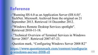 122
Reference
"Running IIS 6.0 as an Application Server (IIS 6.0)".
TechNet. Microsoft. Archived from the original on 21
September 2013. Retrieved 14 December 2012.
"Windows Remote Desktop Services spotlight".
Retrieved 2010-11-18.
 "Technical Overview of Terminal Services in Windows
Server 2003". Retrieved 2007-07-23.
Question mark, “Configuring Windows Server 2008 R2”
https://www.questionmark.com/content/configurin
g-windows-server-2008-r2
 