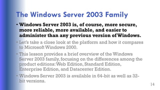 The Windows Server 2003 Family
• Windows Server 2003 is, of course, more secure,
more reliable, more available, and easier to
administer than any previous version of Windows.
• Let’s take a close look at the platform and how it compares
to Microsoft Windows 2000.
• This lesson provides a brief overview of the Windows
Server 2003 family, focusing on the differences among the
product editions:Web Edition, Standard Edition,
Enterprise Edition, and Datacenter Edition.
• Windows Server 2003 is available in 64-bit as well as 32-
bit versions.
14
 