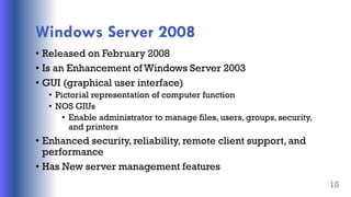 Windows Server 2008
• Released on February 2008
• Is an Enhancement of Windows Server 2003
• GUI (graphical user interface)
• Pictorial representation of computer function
• NOS GIUs
• Enable administrator to manage files, users, groups, security,
and printers
• Enhanced security, reliability, remote client support,and
performance
• Has New server management features
15
 