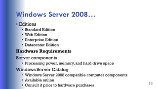 Windows Server 2008…
• Editions
• Standard Edition
• Web Edition
• Enterprise Edition
• Datacenter Edition
Hardware Requirements
Server components
• Processing power, memory, and hard drive space
Windows Server Catalog
• Windows Server 2008 compatible computer components
• Available online
• Consult it prior to hardware purchases 16
 