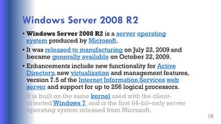 Windows Server 2008 R2
• Windows Server 2008 R2 is a server operating
system produced by Microsoft.
• It was released to manufacturing on July 22, 2009 and
became generally available on October 22, 2009.
• Enhancements include new functionality for Active
Directory, new virtualization and management features,
version 7.5 of the Internet Information Services web
server and support for up to 256 logical processors.
• It is built on the same kernel used with the client-
oriented Windows 7, and is the first 64-bit–only server
operating system released from Microsoft.
18
 