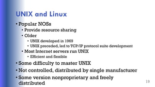 UNIX and Linux
• Popular NOSs
• Provide resource sharing
• Older
• UNIX developed in 1969
• UNIX preceded, led to TCP/IP protocol suite development
• Most Internet servers run UNIX
• Efficient and flexible
• Some difficulty to master UNIX
• Not controlled, distributed by single manufacturer
• Some version nonproprietary and freely
distributed 19
 