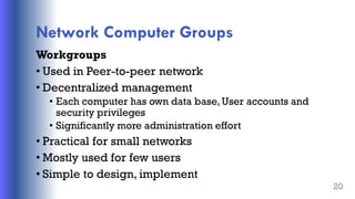 Network Computer Groups
Workgroups
• Used in Peer-to-peer network
• Decentralized management
• Each computer has own data base, User accounts and
security privileges
• Significantly more administration effort
• Practical for small networks
• Mostly used for few users
• Simple to design, implement
20
 