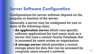 Server Software Configuration
Configurations for server software depend on the
purpose or function of the server.
Generally, a server may be configured for one or
more of the following roles:
• An application server which runs specific
software applications for end users, such as a
server that runs a central Oracle Database that
is accessed by users across an organisation.
• A storage server which provides a central
storage place for data that can be accessed by
computer users around a network. 21
 
