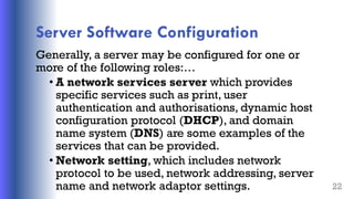 Server Software Configuration
Generally, a server may be configured for one or
more of the following roles:…
• A network services server which provides
specific services such as print, user
authentication and authorisations, dynamic host
configuration protocol (DHCP), and domain
name system (DNS) are some examples of the
services that can be provided.
• Network setting, which includes network
protocol to be used, network addressing, server
name and network adaptor settings. 22
 