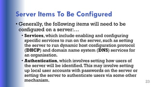 Server Items To Be Configured
• Generally, the following items will need to be
configured on a server:…
• Services, which include enabling and configuring
specific services to run on the server, such as setting
the server to run dynamic host configuration protocol
(DHCP) and domain name system (DNS) services for
an organisation.
• Authentication, which involves setting how users of
the server will be identified.This may involve setting
up local user accounts with passwords on the server or
setting the server to authenticate users via some other
mechanism. 23
 