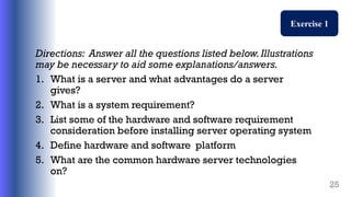 Directions: Answer all the questions listed below.Illustrations
may be necessary to aid some explanations/answers.
1. What is a server and what advantages do a server
gives?
2. What is a system requirement?
3. List some of the hardware and software requirement
consideration before installing server operating system
4. Define hardware and software platform
5. What are the common hardware server technologies
on?
25
Exercise 1
 