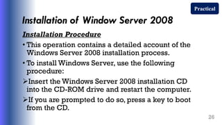 Installation of Window Server 2008
Installation Procedure
• This operation contains a detailed account of the
Windows Server 2008 installation process.
• To install Windows Server, use the following
procedure:
Insert the Windows Server 2008 installation CD
into the CD-ROM drive and restart the computer.
If you are prompted to do so, press a key to boot
from the CD.
26
Practical
 