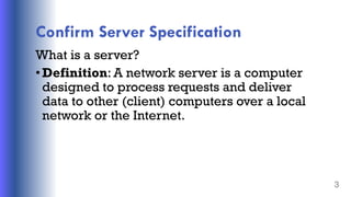 Confirm Server Specification
What is a server?
•Definition: A network server is a computer
designed to process requests and deliver
data to other (client) computers over a local
network or the Internet.
3
 