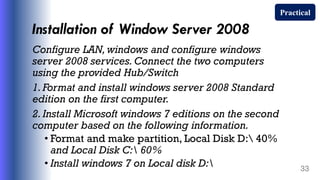 Installation of Window Server 2008
Configure LAN, windows and configure windows
server 2008 services. Connect the two computers
using the provided Hub/Switch
1. Format and install windows server 2008 Standard
edition on the first computer.
2. Install Microsoft windows 7 editions on the second
computer based on the following information.
• Format and make partition, Local Disk D: 40%
and Local Disk C: 60%
• Install windows 7 on Local disk D: 33
Practical
 