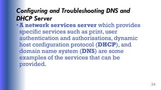 Configuring and Troubleshooting DNS and
DHCP Server
•A network services server which provides
specific services such as print, user
authentication and authorisations, dynamic
host configuration protocol (DHCP), and
domain name system (DNS) are some
examples of the services that can be
provided.
34
 