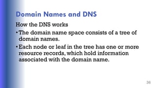 Domain Names and DNS
How the DNS works
•The domain name space consists of a tree of
domain names.
•Each node or leaf in the tree has one or more
resource records, which hold information
associated with the domain name.
36
 