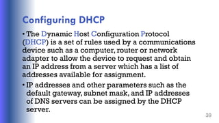Configuring DHCP
• The Dynamic Host Configuration Protocol
(DHCP) is a set of rules used by a communications
device such as a computer,router or network
adapter to allow the device to request and obtain
an IP address from a server which has a list of
addresses available for assignment.
• IP addresses and other parameters such as the
default gateway, subnet mask, and IP addresses
of DNS servers can be assigned by the DHCP
server.
39
 