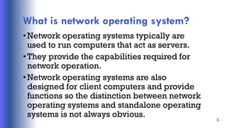 What is network operating system?
•Network operating systems typically are
used to run computers that act as servers.
•They provide the capabilities required for
network operation.
•Network operating systems are also
designed for client computers and provide
functions so the distinction between network
operating systems and standalone operating
systems is not always obvious.
4
 