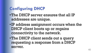 Configuring DHCP
•The DHCP server ensures that all IP
addresses are unique.
•IP address assignment occurs when the
DHCP client boots up or regains
connectivity to the network.
•The DHCP client sends out a query
requesting a response from a DHCP
server.
40
 