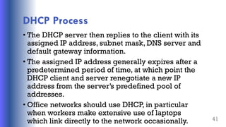DHCP Process
• The DHCP server then replies to the client with its
assigned IP address, subnet mask, DNS server and
default gateway information.
• The assigned IP address generally expires after a
predetermined period of time, at which point the
DHCP client and server renegotiate a new IP
address from the server’s predefined pool of
addresses.
• Office networks should use DHCP, in particular
when workers make extensive use of laptops
which link directly to the network occasionally. 41
 