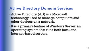 Active Directory Domain Services
•Active Directory (AD) is a Microsoft
technology used to manage computers and
other devices on a network.
•It is a primary feature of Windows Server, an
operating system that runs both local and
Internet-based servers.
43
 