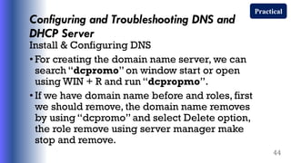 Configuring and Troubleshooting DNS and
DHCP Server
Install & Configuring DNS
• For creating the domain name server, we can
search “dcpromo” on window start or open
using WIN + R and run “dcpropmo”.
• If we have domain name before and roles, first
we should remove, the domain name removes
by using “dcpromo” and select Delete option,
the role remove using server manager make
stop and remove.
44
Practical
 