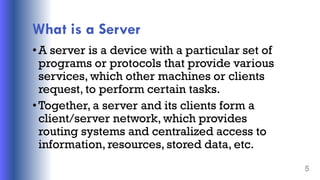 What is a Server
•A server is a device with a particular set of
programs or protocols that provide various
services, which other machines or clients
request, to perform certain tasks.
•Together, a server and its clients form a
client/server network, which provides
routing systems and centralized access to
information, resources, stored data, etc.
5
 
