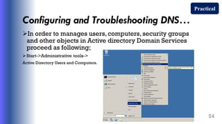 Configuring and Troubleshooting DNS…
In order to manages users, computers, security groups
and other objects in Active directory Domain Services
proceed as following;
Start->Administrative tools->
Active Directory Users and Computers.
54
Practical
 