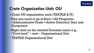 Crate Organization Units OU
Crate OU organization units (TEXTILE & IT)
• First you need to go to Start–>All Programs–
>Administrative Tools–>Active Directory User and
Computers
• Right click on the created Domaine name e.g.,
“Cool.local” – new – Organizational Unit
• TEXTILE Organizational Unit
55
Practical
 