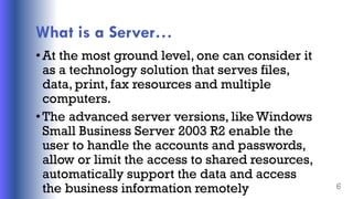 What is a Server…
•At the most ground level, one can consider it
as a technology solution that serves files,
data, print, fax resources and multiple
computers.
•The advanced server versions, like Windows
Small Business Server 2003 R2 enable the
user to handle the accounts and passwords,
allow or limit the access to shared resources,
automatically support the data and access
the business information remotely 6
 