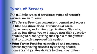 Types of Servers
The multiple types of servers or types of network
servers are as follows:
• File Server Provides convenient, centralized access
to files and directories for individual users,
departments, and entire organizations. Choosing
this option allows you to manage user disk space by
enabling and configuring disk quota management
and to provide improved file system.
• Print Server Provides centralized and managed
access to printing devices by serving shared
printers and printer drivers to client computers. 7
 