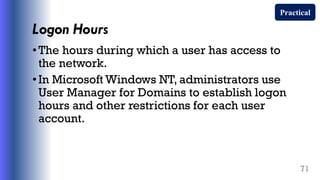 Logon Hours
•The hours during which a user has access to
the network.
•In Microsoft Windows NT, administrators use
User Manager for Domains to establish logon
hours and other restrictions for each user
account.
71
Practical
 