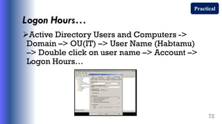 Logon Hours…
Active Directory Users and Computers ->
Domain –> OU(IT) –> User Name (Habtamu)
–> Double click on user name –> Account –>
Logon Hours…
72
Practical
 