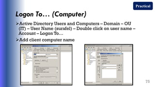 Logon To… (Computer)
Active Directory Users and Computers – Domain – OU
(IT) – User Name (surafel) – Double click on user name –
Account – Logon To…
Add client computer name
75
Practical
 