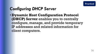 Configuring DHCP Server
•Dynamic Host Configuration Protocol
(DHCP) Server enables you to centrally
configure, manage, and provide temporary
IP addresses and related information for
client computers.
76
Practical
 