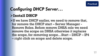 Configuring DHCP Server…
Install DHCP
If we have DHCP earlier, we need to remove that,
for remove the DHCP start – Server Manager -
Remove Roles. Before remove DHSA role we need
remove the scope on DHSA otherwise it replaces
the scope, for removing scope…Start – DHCP – IP4
– right click on scope and delete scope.
77
Practical
 