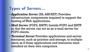 Types of Servers…
• Application Server (IIS, ASP.NET) Provides
infrastructure components required to support the
hosting of Web applications.
• Mail Server (POP3, SMTP) Installs POP3 and SMTP
so that the server can act as an e-mail server for
POP3 clients.
• Terminal Server Provides applications and server
resources, such as printers and storage, to multiple
users as if those applications and resources were
installed on their own computers.
8
 