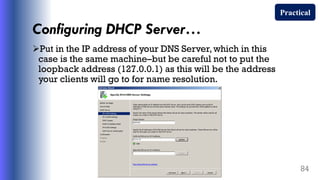 Configuring DHCP Server…
Put in the IP address of your DNS Server,which in this
case is the same machine–but be careful not to put the
loopback address (127.0.0.1) as this will be the address
your clients will go to for name resolution.
84
Practical
 
