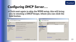 Configuring DHCP Server…
Click next again to skip the WINS setup, this will bring
you to creating a DHCP Scope, where you can click the
Add button.
85
Practical
 