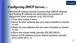 Configuring DHCP Server…
Starting IP address should increase than DNS IP address
and Ending IP address are determine the number of
supported client computer (e.g., 55-15=40).
Give your scope a name
Enter the first address that you want available to clients
to use
Enter the last address that you want available to clients
to use
Enter the subnet mask (usually 255.255.255.0)
Enter the IP address of your default gateway (usually
your router IP at .1)
86
Practical
 